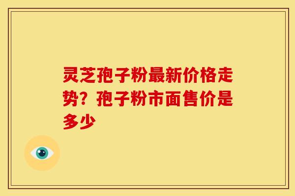 灵芝孢子粉新价格走势?孢子粉市面售价是多少 灵芝孢子粉新价格走势?孢子粉市面售价是多少