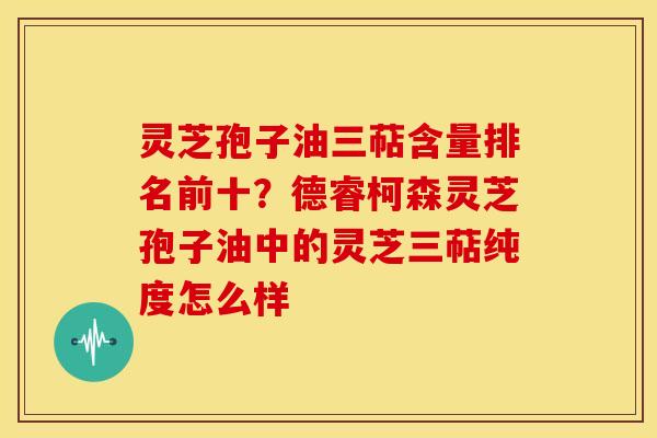 灵芝孢子油三萜含量排名前十?德睿柯森灵芝孢子油中的灵芝三萜纯度怎么样 灵芝孢子油三萜含量排名前十?德睿柯森灵芝孢子油中的灵芝三萜纯度怎么样