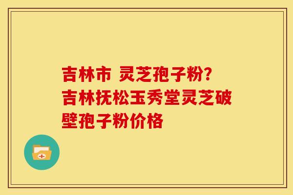 吉林市 灵芝孢子粉?吉林抚松玉秀堂灵芝破壁孢子粉价格 吉林市 灵芝孢子粉?吉林抚松玉秀堂灵芝破壁孢子粉价格