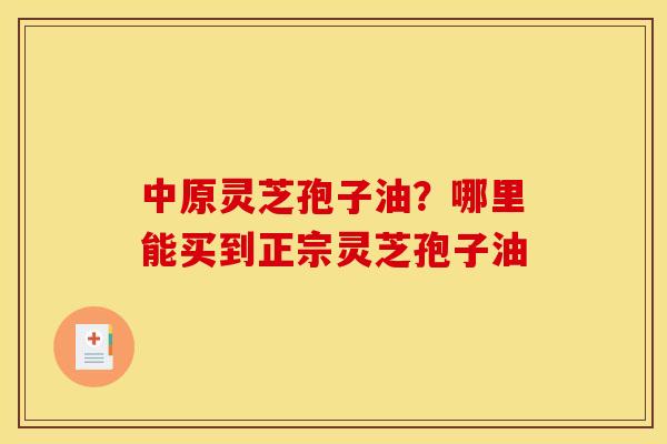 中原灵芝孢子油?哪里能买到正宗灵芝孢子油 中原灵芝孢子油?哪里能买到正宗灵芝孢子油