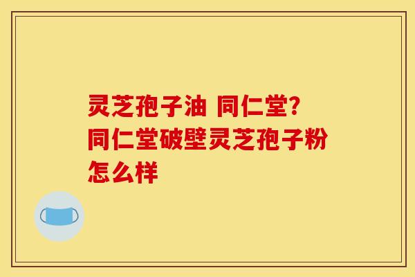 灵芝孢子油 同仁堂？同仁堂破壁灵芝孢子粉怎么样