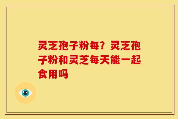 灵芝孢子粉每?灵芝孢子粉和灵芝每天能一起食用吗 灵芝孢子粉每?灵芝孢子粉和灵芝每天能一起食用吗
