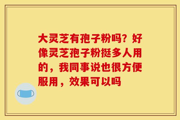 大灵芝有孢子粉吗?好像灵芝孢子粉挺多人用的,我同事说也很方便服用,效果可以吗 大灵芝有孢子粉吗?好像灵芝孢子粉挺多人用的,我同事说也很方便服用,效果可以吗