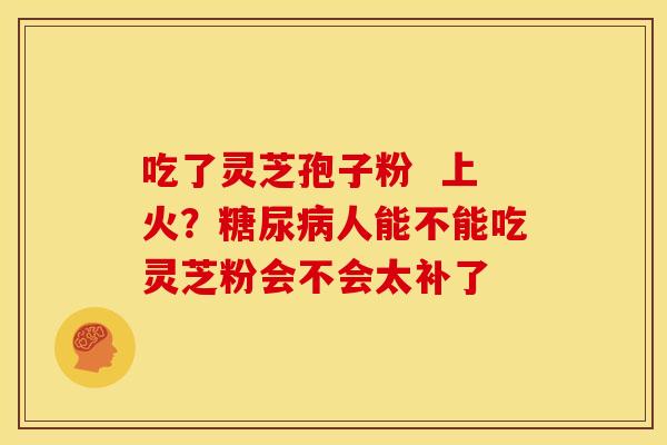 吃了灵芝孢子粉 上火?人能不能吃灵芝粉会不会太补了 吃了灵芝孢子粉 上火?人能不能吃灵芝粉会不会太补了