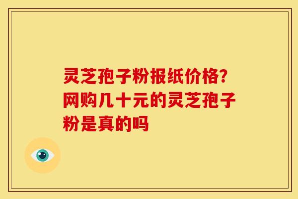 灵芝孢子粉报纸价格？网购几十元的灵芝孢子粉是真的吗