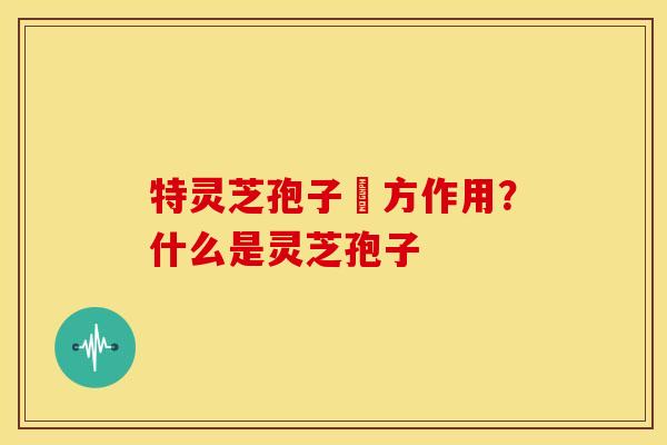 特灵芝孢子專方作用?什么是灵芝孢子 特灵芝孢子專方作用?什么是灵芝孢子