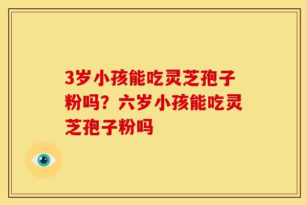 3岁小孩能吃灵芝孢子粉吗?六岁小孩能吃灵芝孢子粉吗 3岁小孩能吃灵芝孢子粉吗?六岁小孩能吃灵芝孢子粉吗