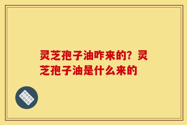 灵芝孢子油咋来的？灵芝孢子油是什么来的
