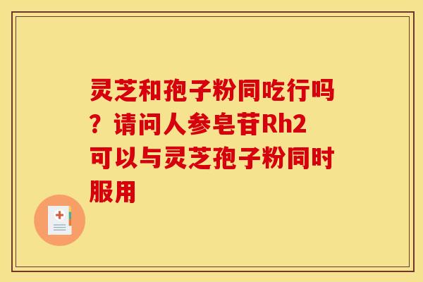 灵芝和孢子粉同吃行吗?请问人参皂苷Rh2可以与灵芝孢子粉同时服用 灵芝和孢子粉同吃行吗?请问人参皂苷Rh2可以与灵芝孢子粉同时服用
