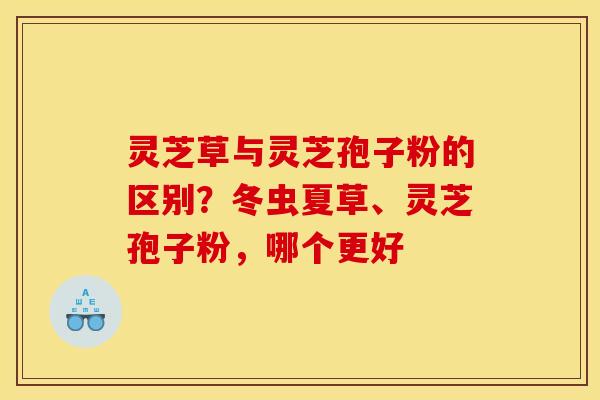 灵芝草与灵芝孢子粉的区别？冬虫夏草、灵芝孢子粉，哪个更好
