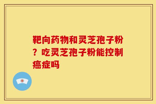 靶向和灵芝孢子粉?吃灵芝孢子粉能控制症吗 靶向和灵芝孢子粉?吃灵芝孢子粉能控制症吗