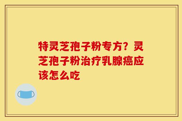 特灵芝孢子粉专方?灵芝孢子粉乳腺应该怎么吃 特灵芝孢子粉专方?灵芝孢子粉乳腺应该怎么吃