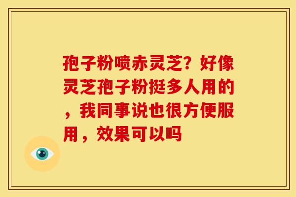 孢子粉喷赤灵芝?好像灵芝孢子粉挺多人用的,我同事说也很方便服用,效果可以吗 孢子粉喷赤灵芝?好像灵芝孢子粉挺多人用的,我同事说也很方便服用,效果可以吗
