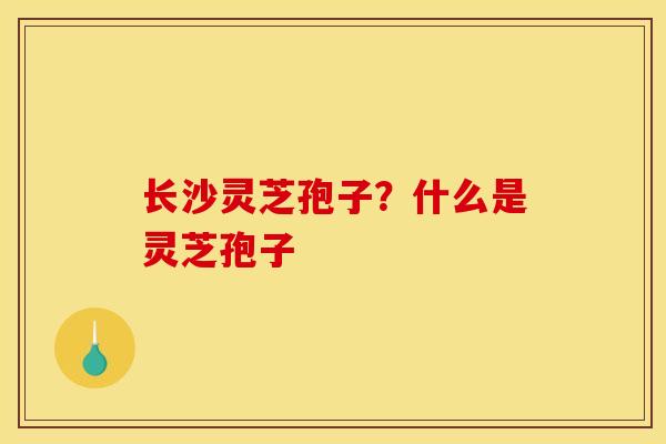 长沙灵芝孢子?什么是灵芝孢子 长沙灵芝孢子?什么是灵芝孢子