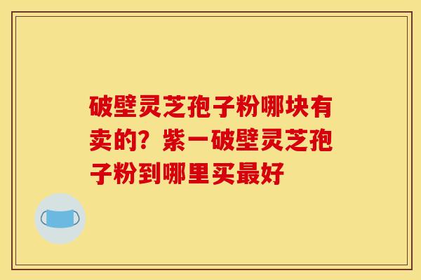 破壁灵芝孢子粉哪块有卖的?紫一破壁灵芝孢子粉到哪里买好 破壁灵芝孢子粉哪块有卖的?紫一破壁灵芝孢子粉到哪里买好