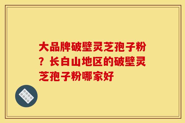 大品牌破壁灵芝孢子粉?长白山地区的破壁灵芝孢子粉哪家好 大品牌破壁灵芝孢子粉?长白山地区的破壁灵芝孢子粉哪家好