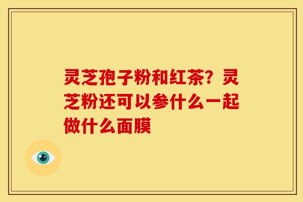 灵芝孢子粉和红茶?灵芝粉还可以参什么一起做什么面膜 灵芝孢子粉和红茶?灵芝粉还可以参什么一起做什么面膜