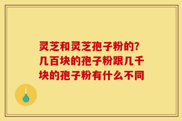 灵芝和灵芝孢子粉的?几百块的孢子粉跟几千块的孢子粉有什么不同 灵芝和灵芝孢子粉的?几百块的孢子粉跟几千块的孢子粉有什么不同