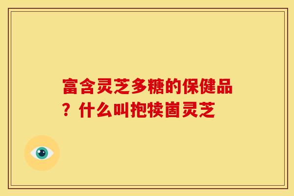 富含灵芝多糖的保健品?什么叫抱犊崮灵芝 富含灵芝多糖的保健品?什么叫抱犊崮灵芝