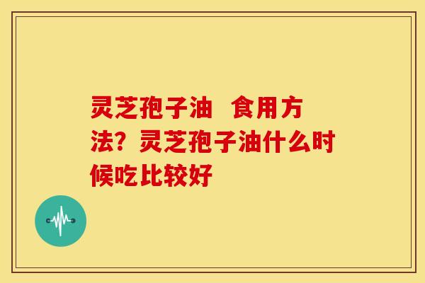 灵芝孢子油 食用方法?灵芝孢子油什么时候吃比较好 灵芝孢子油 食用方法?灵芝孢子油什么时候吃比较好