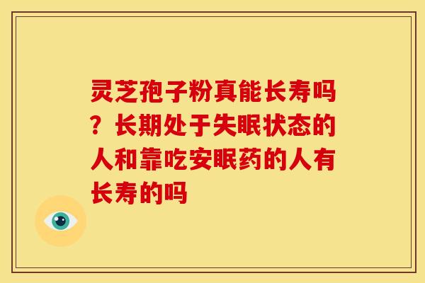 灵芝孢子粉真能长寿吗?长期处于状态的人和靠吃安眠药的人有长寿的吗 灵芝孢子粉真能长寿吗?长期处于状态的人和靠吃安眠药的人有长寿的吗