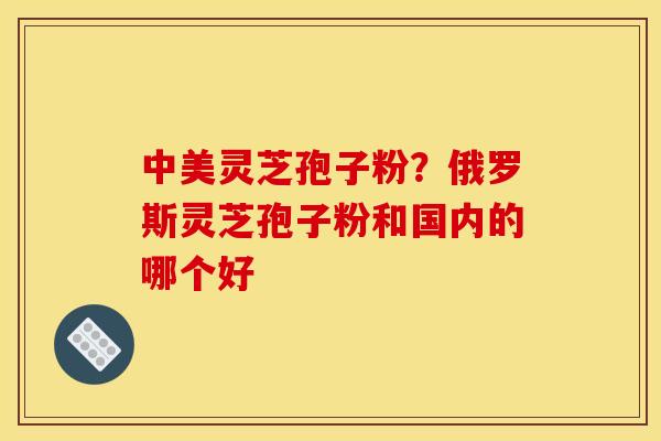 中美灵芝孢子粉?俄罗斯灵芝孢子粉和国内的哪个好 中美灵芝孢子粉?俄罗斯灵芝孢子粉和国内的哪个好
