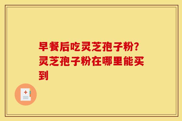 早餐后吃灵芝孢子粉?灵芝孢子粉在哪里能买到 早餐后吃灵芝孢子粉?灵芝孢子粉在哪里能买到