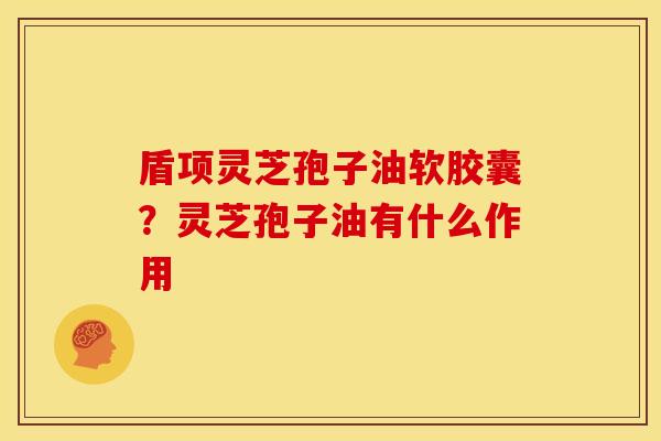 盾项灵芝孢子油软胶囊?灵芝孢子油有什么作用 盾项灵芝孢子油软胶囊?灵芝孢子油有什么作用