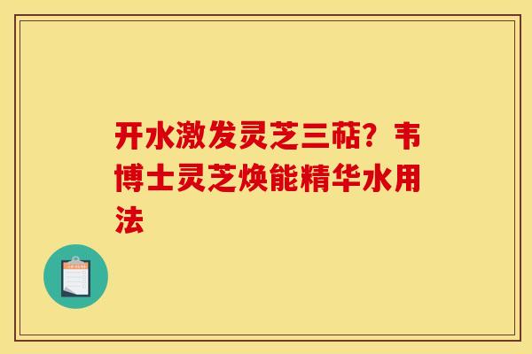 开水激发灵芝三萜?韦博士灵芝焕能精华水用法 开水激发灵芝三萜?韦博士灵芝焕能精华水用法