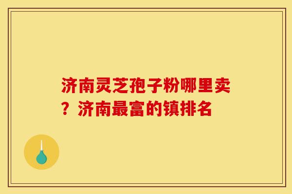 济南灵芝孢子粉哪里卖?济南富的镇排名 济南灵芝孢子粉哪里卖?济南富的镇排名