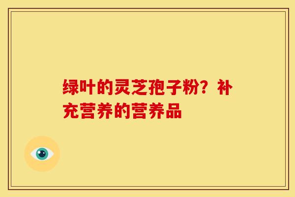 绿叶的灵芝孢子粉?补充营养的营养品 绿叶的灵芝孢子粉?补充营养的营养品