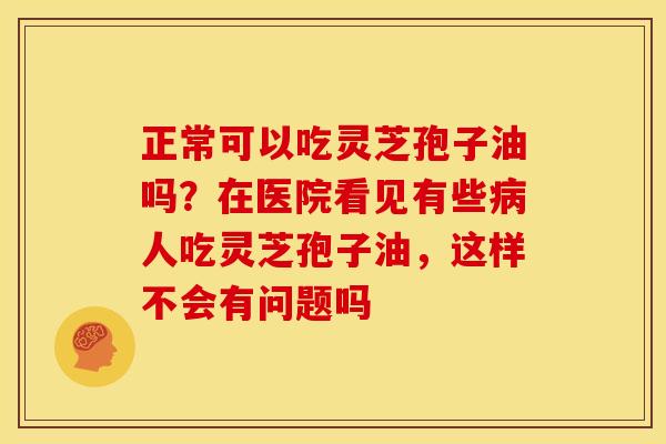 正常可以吃灵芝孢子油吗?在医院看见有些人吃灵芝孢子油,这样不会有问题吗 正常可以吃灵芝孢子油吗?在医院看见有些人吃灵芝孢子油,这样不会有问题吗