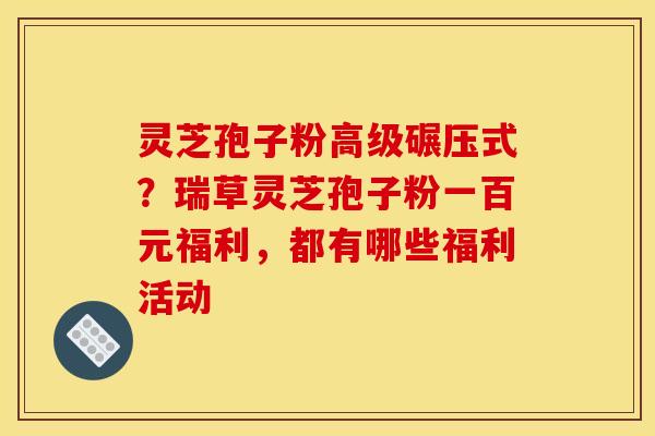 灵芝孢子粉高级碾压式?瑞草灵芝孢子粉一百元福利,都有哪些福利活动 灵芝孢子粉高级碾压式?瑞草灵芝孢子粉一百元福利,都有哪些福利活动