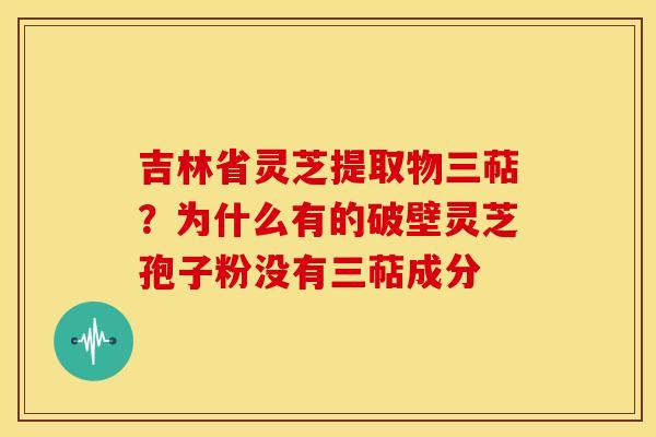吉林省灵芝提取物三萜?为什么有的破壁灵芝孢子粉没有三萜成分 吉林省灵芝提取物三萜?为什么有的破壁灵芝孢子粉没有三萜成分