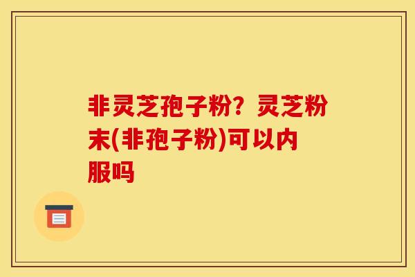 非灵芝孢子粉?灵芝粉末(非孢子粉)可以内服吗 非灵芝孢子粉?灵芝粉末(非孢子粉)可以内服吗