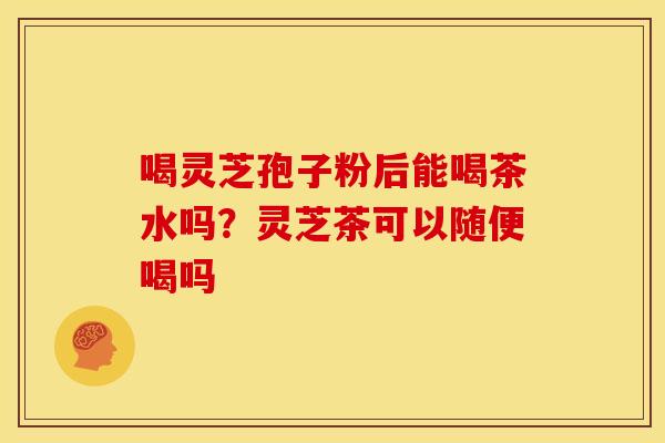 喝灵芝孢子粉后能喝茶水吗？灵芝茶可以随便喝吗