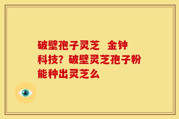 破壁孢子灵芝 金钟科技?破壁灵芝孢子粉能种出灵芝么 破壁孢子灵芝 金钟科技?破壁灵芝孢子粉能种出灵芝么
