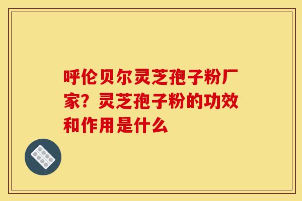 呼伦贝尔灵芝孢子粉厂家?灵芝孢子粉的功效和作用是什么 呼伦贝尔灵芝孢子粉厂家?灵芝孢子粉的功效和作用是什么