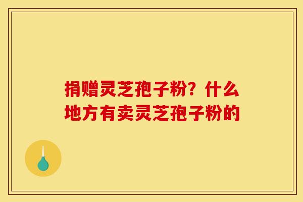 捐赠灵芝孢子粉?什么地方有卖灵芝孢子粉的 捐赠灵芝孢子粉?什么地方有卖灵芝孢子粉的