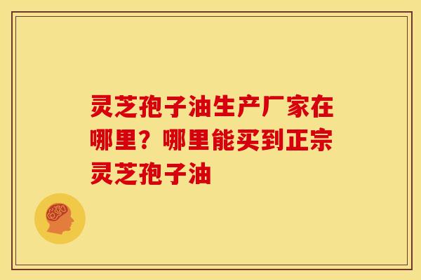 灵芝孢子油生产厂家在哪里？哪里能买到正宗灵芝孢子油