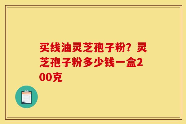 买线油灵芝孢子粉?灵芝孢子粉多少钱一盒200克 买线油灵芝孢子粉?灵芝孢子粉多少钱一盒200克