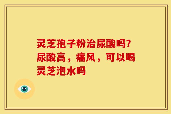 灵芝孢子粉尿酸吗?尿酸高,痛风,可以喝灵芝泡水吗 灵芝孢子粉尿酸吗?尿酸高,痛风,可以喝灵芝泡水吗