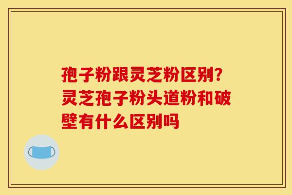 孢子粉跟灵芝粉区别?灵芝孢子粉头道粉和破壁有什么区别吗 孢子粉跟灵芝粉区别?灵芝孢子粉头道粉和破壁有什么区别吗