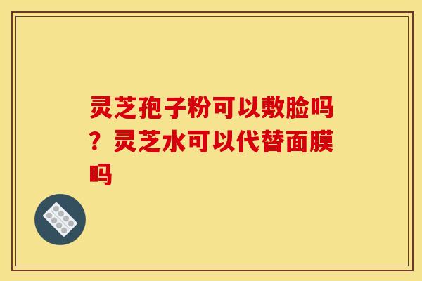 灵芝孢子粉可以敷脸吗？灵芝水可以代替面膜吗