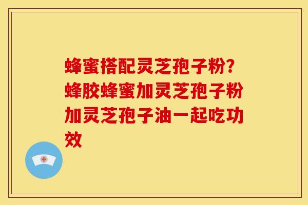 蜂蜜搭配灵芝孢子粉?蜂胶蜂蜜加灵芝孢子粉加灵芝孢子油一起吃功效 蜂蜜搭配灵芝孢子粉?蜂胶蜂蜜加灵芝孢子粉加灵芝孢子油一起吃功效