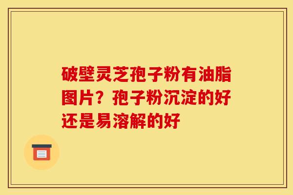 破壁灵芝孢子粉有油脂图片?孢子粉沉淀的好还是易溶解的好 破壁灵芝孢子粉有油脂图片?孢子粉沉淀的好还是易溶解的好