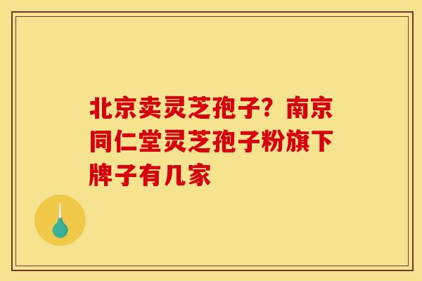 北京卖灵芝孢子?南京同仁堂灵芝孢子粉旗下牌子有几家 北京卖灵芝孢子?南京同仁堂灵芝孢子粉旗下牌子有几家