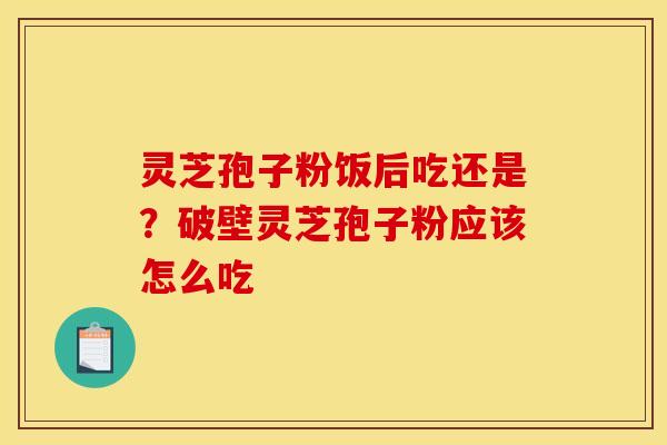 灵芝孢子粉饭后吃还是？破壁灵芝孢子粉应该怎么吃