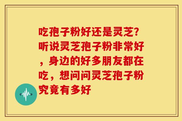 吃孢子粉好还是灵芝?听说灵芝孢子粉非常好,身边的好多朋友都在吃,想问问灵芝孢子粉究竟有多好 吃孢子粉好还是灵芝?听说灵芝孢子粉非常好,身边的好多朋友都在吃,想问问灵芝孢子粉究竟有多好