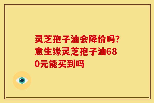 灵芝孢子油会降价吗?意生缘灵芝孢子油680元能买到吗 灵芝孢子油会降价吗?意生缘灵芝孢子油680元能买到吗